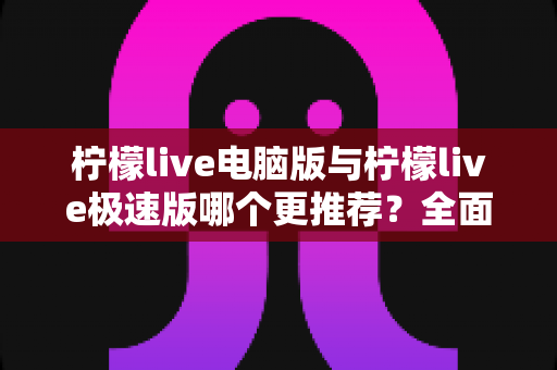 柠檬live电脑版与柠檬live极速版哪个更推荐？全面对比分析帮你做出最佳选择