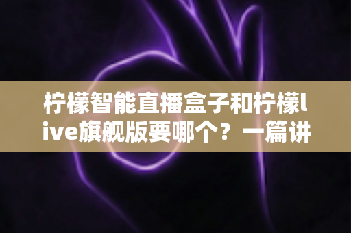 柠檬智能直播盒子和柠檬live旗舰版要哪个？一篇讲透区别与选购技巧的实用指南