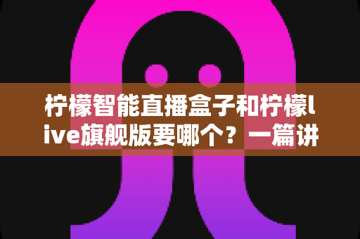 柠檬智能直播盒子和柠檬live旗舰版要哪个？一篇讲透区别与选购技巧的实用指南