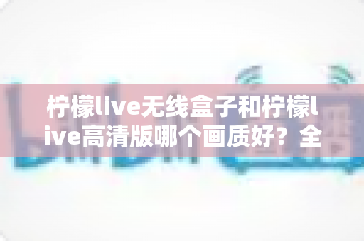 柠檬live无线盒子和柠檬live高清版哪个画质好？全方位对比解析帮你选对不选贵