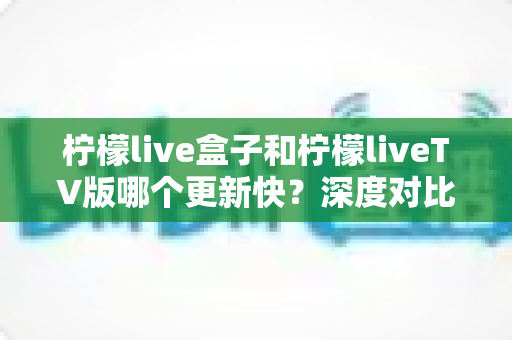 柠檬live盒子和柠檬liveTV版哪个更新快?深度对比分析助你选对版本 柠檬live盒子和柠檬liveTV版哪个更新快?深度对比分析助你选对版本