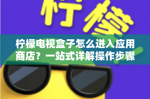 柠檬电视盒子怎么进入应用商店？一站式详解操作步骤、技巧与故障排查指南