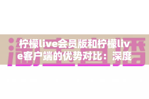 柠檬live会员版和柠檬live客户端的优势对比:深度解析助你选出最适合自己的版本 柠檬live会员版和柠檬live客户端的优势对比:深度解析助你选出最适合自己的版本