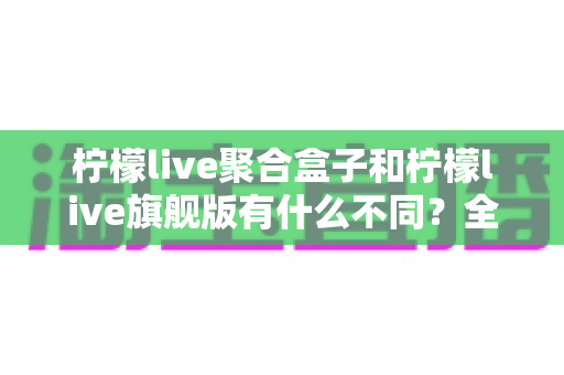 柠檬live聚合盒子和柠檬live旗舰版有什么不同?全面对比解析与选购指南 柠檬live聚合盒子和柠檬live旗舰版有什么不同?全面对比解析与选购指南