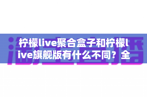 柠檬live聚合盒子和柠檬live旗舰版有什么不同？全面对比解析与选购指南