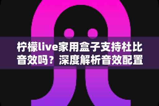 柠檬live家用盒子支持杜比音效吗？深度解析音效配置与家庭影音体验指南