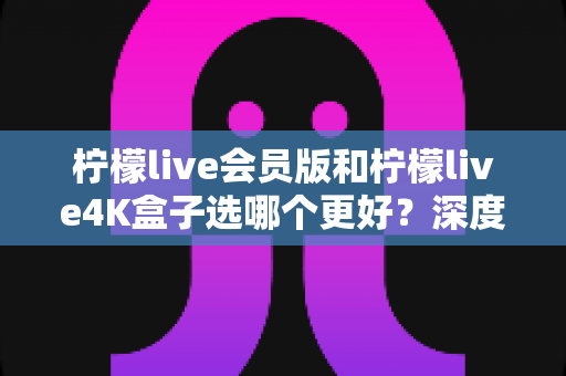 柠檬live会员版和柠檬live4K盒子选哪个更好?深度对比分析助你轻松做出最佳选择 柠檬live会员版和柠檬live4K盒子选哪个更好?深度对比分析助你轻松做出最佳选择