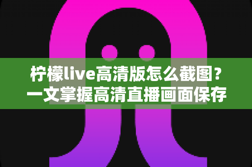 柠檬live高清版怎么截图?一文掌握高清直播画面保存全技巧 柠檬live高清版怎么截图?一文掌握高清直播画面保存全技巧