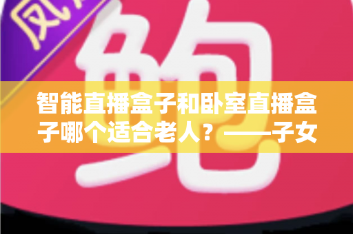 智能直播盒子和卧室直播盒子哪个适合老人?——子女必看的选购攻略与避坑指南 智能直播盒子和卧室直播盒子哪个适合老人?——子女必看的选购攻略与避坑指南