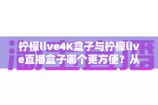 柠檬live4K盒子与柠檬live直播盒子哪个更方便?从安装到维护的一站式选购对比指南 柠檬live4K盒子与柠檬live直播盒子哪个更方便?从安装到维护的一站式选购对比指南