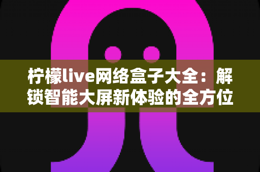柠檬live网络盒子大全:解锁智能大屏新体验的全方位实用指南 柠檬live网络盒子大全:解锁智能大屏新体验的全方位实用指南