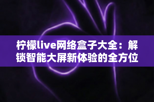 柠檬live网络盒子大全:解锁智能大屏新体验的全方位实用指南 柠檬live网络盒子大全:解锁智能大屏新体验的全方位实用指南