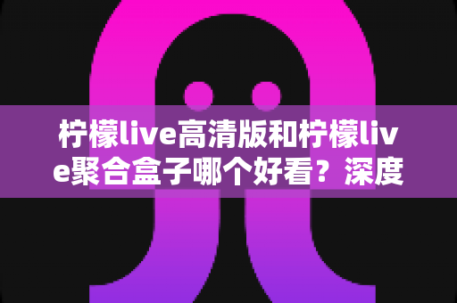 柠檬live高清版和柠檬live聚合盒子哪个好看？深度对比分析助你选出理想观影方案