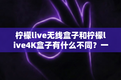 柠檬live无线盒子和柠檬live4K盒子有什么不同?一文看懂两款电视盒子的核心差异与选购指南 柠檬live无线盒子和柠檬live4K盒子有什么不同?一文看懂两款电视盒子的核心差异与选购指南