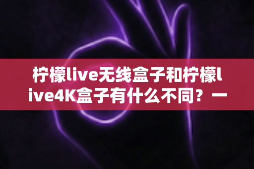 柠檬live无线盒子和柠檬live4K盒子有什么不同?一文看懂两款电视盒子的核心差异与选购指南 柠檬live无线盒子和柠檬live4K盒子有什么不同?一文看懂两款电视盒子的核心差异与选购指南