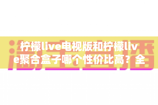 柠檬live电视版和柠檬live聚合盒子哪个性价比高？全面对比分析帮你选对不花冤枉钱