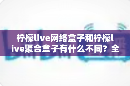 柠檬live网络盒子和柠檬live聚合盒子有什么不同？全面解析核心差异与选购指南