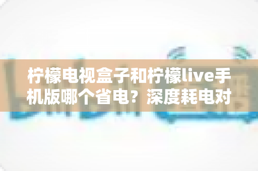 柠檬电视盒子和柠檬live手机版哪个省电?深度耗电对比分析与省电实用指南 柠檬电视盒子和柠檬live手机版哪个省电?深度耗电对比分析与省电实用指南