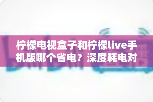 柠檬电视盒子和柠檬live手机版哪个省电?深度耗电对比分析与省电实用指南 柠檬电视盒子和柠檬live手机版哪个省电?深度耗电对比分析与省电实用指南