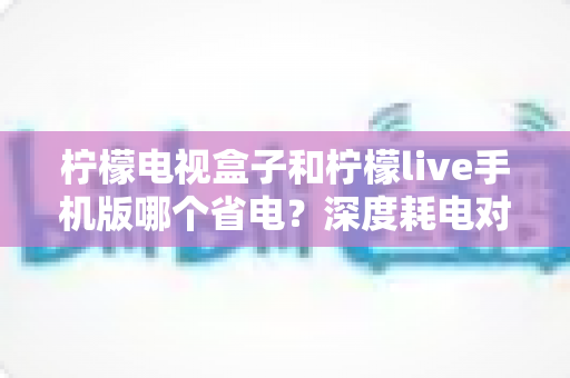 柠檬电视盒子和柠檬live手机版哪个省电?深度耗电对比分析与省电实用指南 柠檬电视盒子和柠檬live手机版哪个省电?深度耗电对比分析与省电实用指南