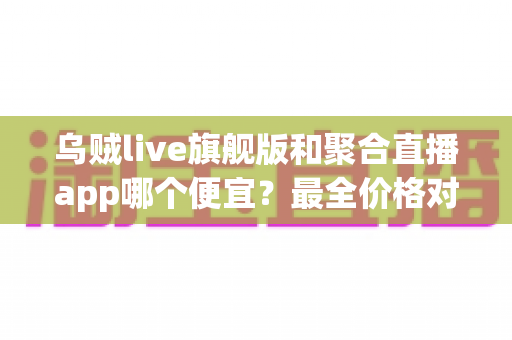乌贼live旗舰版和聚合直播app哪个便宜？最全价格对比与省钱选购指南