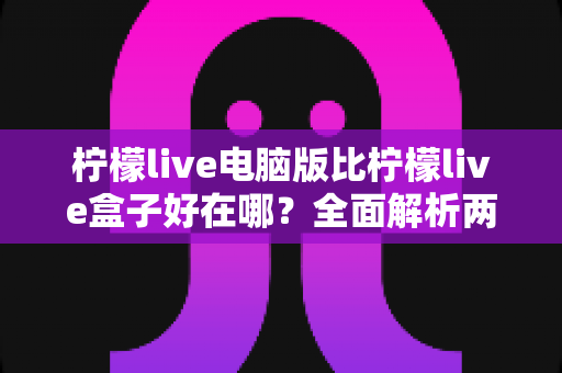 柠檬live电脑版比柠檬live盒子好在哪?全面解析两大版本的差异与选择指南 柠檬live电脑版比柠檬live盒子好在哪?全面解析两大版本的差异与选择指南