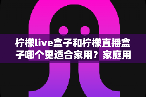 柠檬live盒子和柠檬直播盒子哪个更适合家用?家庭用户选购终极指南 柠檬live盒子和柠檬直播盒子哪个更适合家用?家庭用户选购终极指南