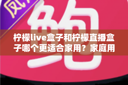柠檬live盒子和柠檬直播盒子哪个更适合家用?家庭用户选购终极指南 柠檬live盒子和柠檬直播盒子哪个更适合家用?家庭用户选购终极指南