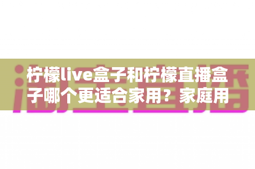 柠檬live盒子和柠檬直播盒子哪个更适合家用?家庭用户选购终极指南 柠檬live盒子和柠檬直播盒子哪个更适合家用?家庭用户选购终极指南