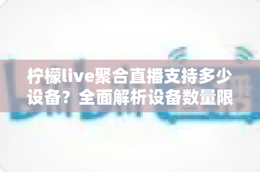 柠檬live聚合直播支持多少设备？全面解析设备数量限制与多端观看指南