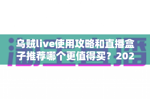 乌贼live使用攻略和直播盒子推荐哪个更值得买?2025最新深度对比测评与避坑选购指南 乌贼live使用攻略和直播盒子推荐哪个更值得买?2025最新深度对比测评与避坑选购指南