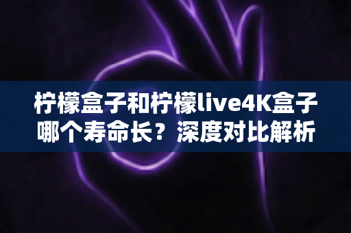 柠檬盒子和柠檬live4K盒子哪个寿命长?深度对比解析与选购维护全攻略 柠檬盒子和柠檬live4K盒子哪个寿命长?深度对比解析与选购维护全攻略