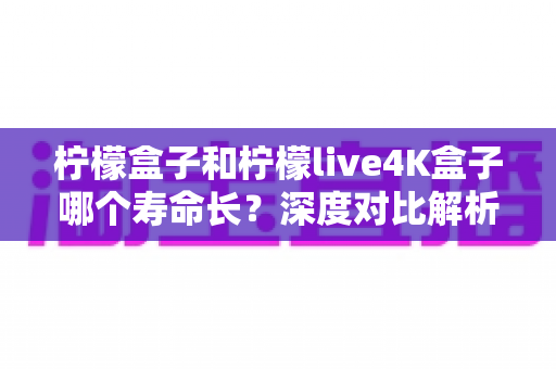 柠檬盒子和柠檬live4K盒子哪个寿命长?深度对比解析与选购维护全攻略 柠檬盒子和柠檬live4K盒子哪个寿命长?深度对比解析与选购维护全攻略