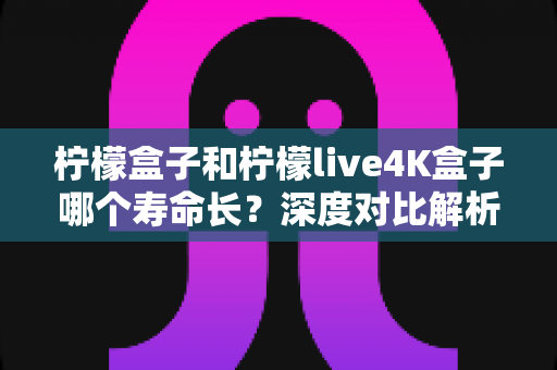 柠檬盒子和柠檬live4K盒子哪个寿命长?深度对比解析与选购维护全攻略 柠檬盒子和柠檬live4K盒子哪个寿命长?深度对比解析与选购维护全攻略