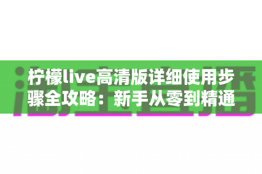 柠檬live高清版详细使用步骤全攻略:新手从零到精通的完整操作指南 柠檬live高清版详细使用步骤全攻略:新手从零到精通的完整操作指南