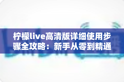 柠檬live高清版详细使用步骤全攻略:新手从零到精通的完整操作指南 柠檬live高清版详细使用步骤全攻略:新手从零到精通的完整操作指南