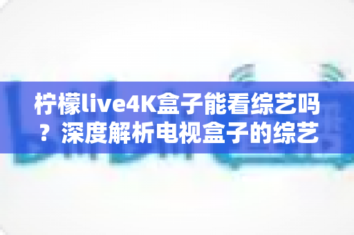 柠檬live4K盒子能看综艺吗？深度解析电视盒子的综艺观看体验与实用指南