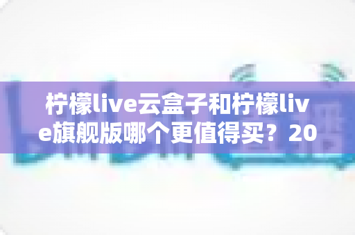 柠檬live云盒子和柠檬live旗舰版哪个更值得买?2025最新深度对比选购指南,看完不再纠结 柠檬live云盒子和柠檬live旗舰版哪个更值得买?2025最新深度对比选购指南,看完不再纠结