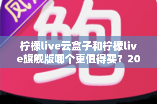 柠檬live云盒子和柠檬live旗舰版哪个更值得买?2025最新深度对比选购指南,看完不再纠结 柠檬live云盒子和柠檬live旗舰版哪个更值得买?2025最新深度对比选购指南,看完不再纠结
