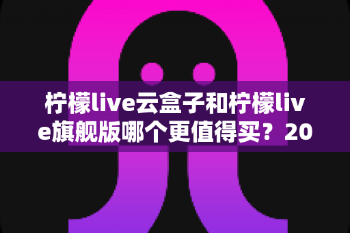 柠檬live云盒子和柠檬live旗舰版哪个更值得买？2025最新深度对比选购指南，看完不再纠结