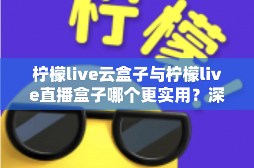 柠檬live云盒子与柠檬live直播盒子哪个更实用?深度对比评测帮你选对家庭影音设备 柠檬live云盒子与柠檬live直播盒子哪个更实用?深度对比评测帮你选对家庭影音设备
