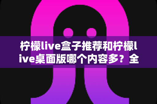 柠檬live盒子推荐和柠檬live桌面版哪个内容多?全方位深度对比解析,帮你找到内容最丰富的版本 柠檬live盒子推荐和柠檬live桌面版哪个内容多?全方位深度对比解析,帮你找到内容最丰富的版本