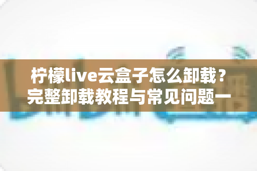 柠檬live云盒子怎么卸载？完整卸载教程与常见问题一站式解决指南