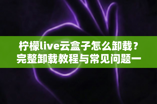 柠檬live云盒子怎么卸载？完整卸载教程与常见问题一站式解决指南