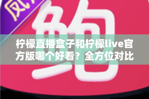 柠檬直播盒子和柠檬live官方版哪个好看?全方位对比评测助你轻松选择 柠檬直播盒子和柠檬live官方版哪个好看?全方位对比评测助你轻松选择