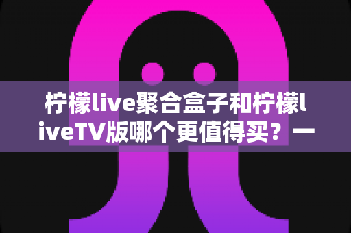 柠檬live聚合盒子和柠檬liveTV版哪个更值得买？一文看懂差异、优劣与选购建议