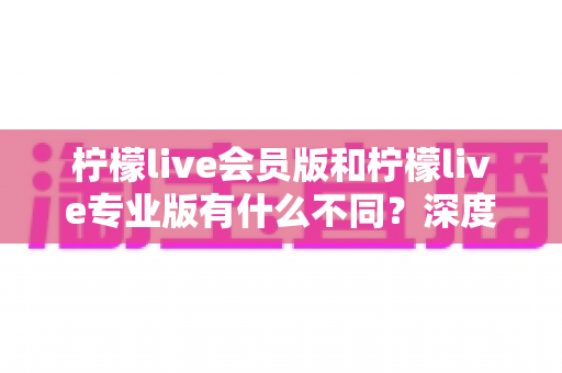 柠檬live会员版和柠檬live专业版有什么不同?深度解析两大版本差异,帮你选对不花冤枉钱 柠檬live会员版和柠檬live专业版有什么不同?深度解析两大版本差异,帮你选对不花冤枉钱