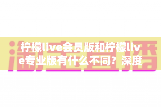 柠檬live会员版和柠檬live专业版有什么不同?深度解析两大版本差异,帮你选对不花冤枉钱 柠檬live会员版和柠檬live专业版有什么不同?深度解析两大版本差异,帮你选对不花冤枉钱
