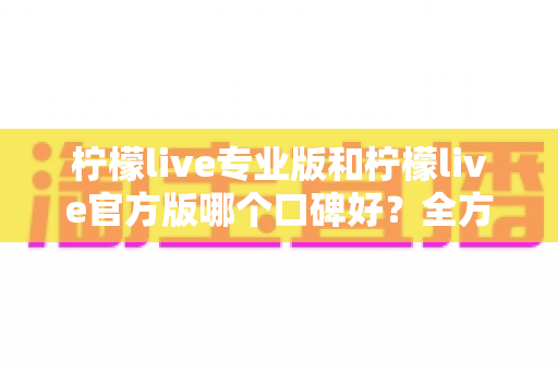 柠檬live专业版和柠檬live官方版哪个口碑好？全方位深度对比评测与用户真实口碑解析