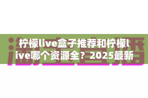 柠檬live盒子推荐和柠檬live哪个资源全?2025最新选购与对比全指南 柠檬live盒子推荐和柠檬live哪个资源全?2025最新选购与对比全指南